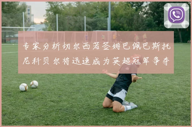 专家分析切尔西若签姆巴佩巴斯托尼科贝尔将迅速成为英超冠军争夺者