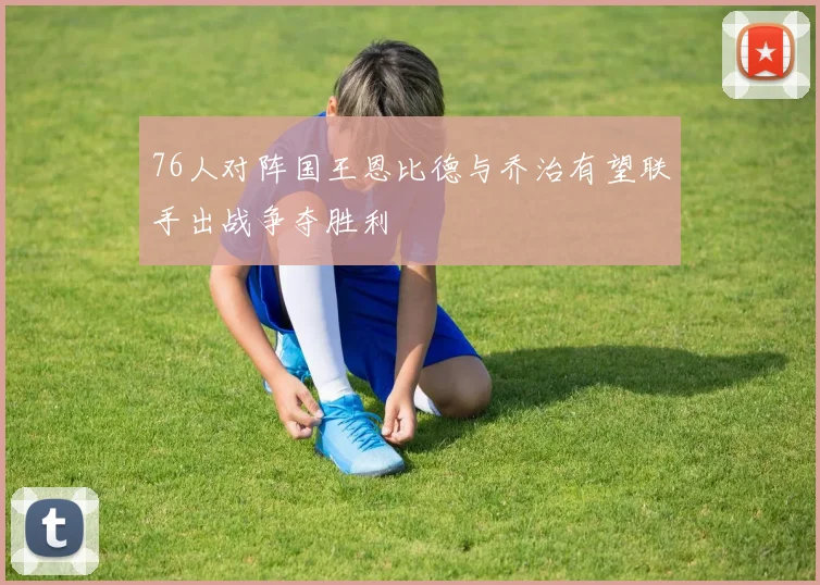 76人对阵国王恩比德与乔治有望联手出战争夺胜利