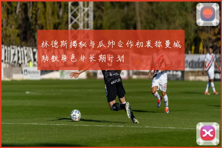 林德斯揭秘与瓜帅合作初衷称曼城助教角色非长期计划