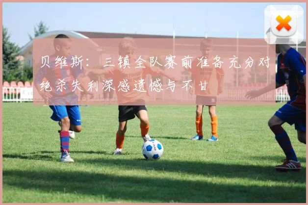 贝维斯：三镇全队赛前准备充分对绝杀失利深感遗憾与不甘