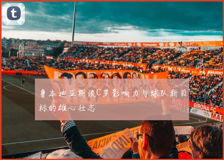 鲁本迪亚斯谈C罗影响力与球队新目标的雄心壮志