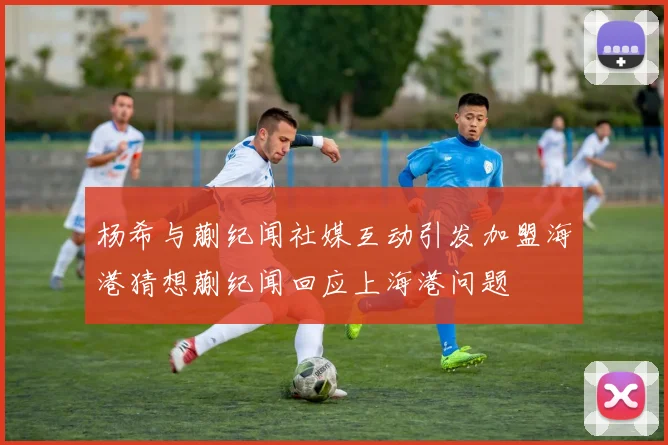 杨希与蒯纪闻社媒互动引发加盟海港猜想蒯纪闻回应上海港问题