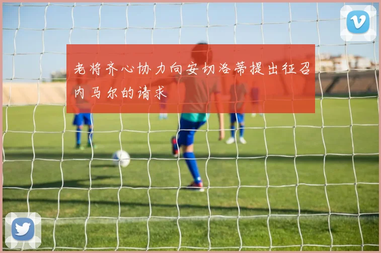老将齐心协力向安切洛蒂提出征召内马尔的请求