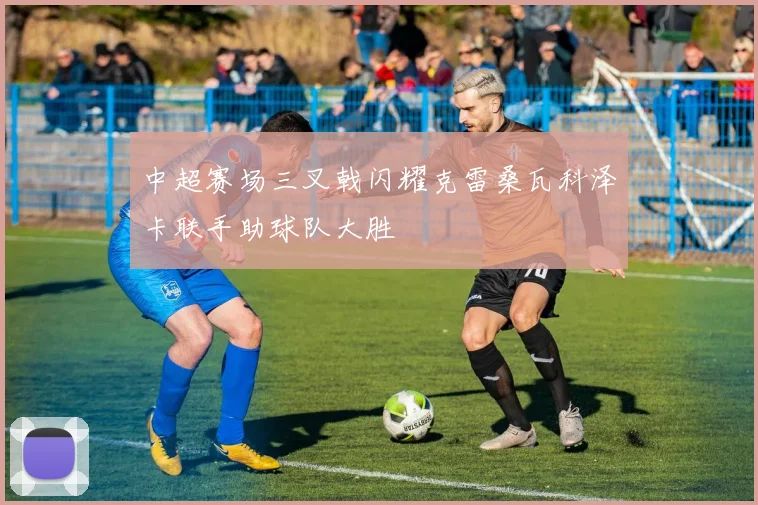 中超赛场三叉戟闪耀克雷桑瓦科泽卡联手助球队大胜