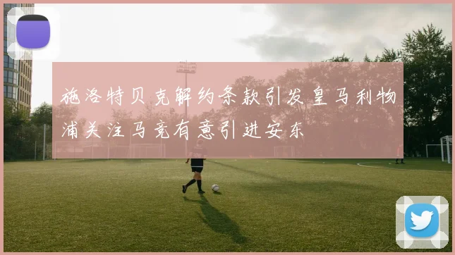 施洛特贝克解约条款引发皇马利物浦关注马竞有意引进安东
