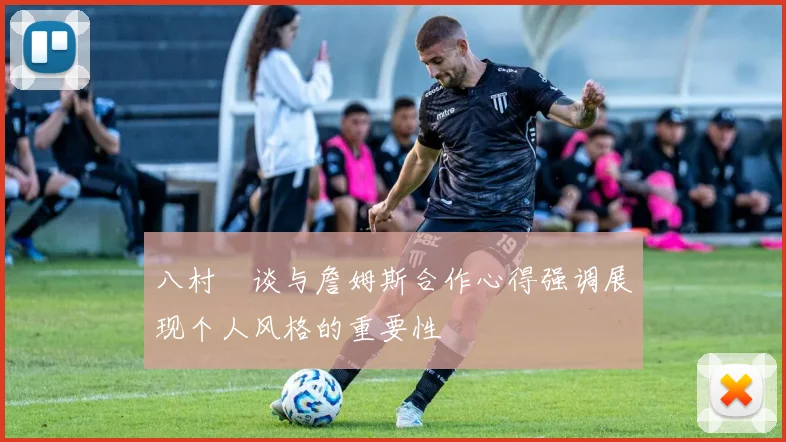 八村塁谈与詹姆斯合作心得强调展现个人风格的重要性