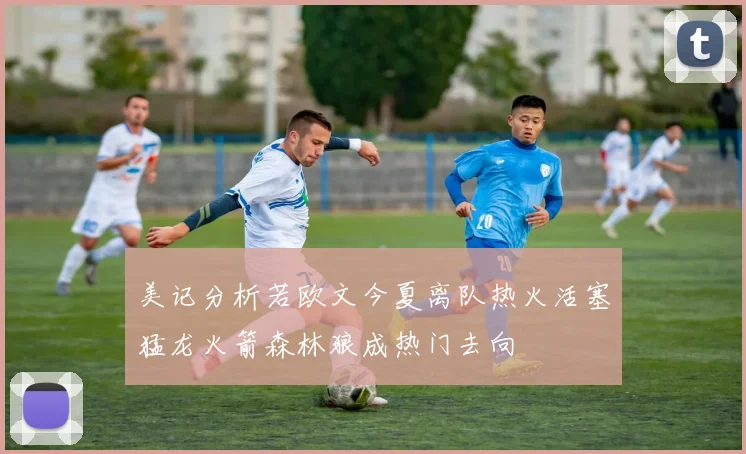 美记分析若欧文今夏离队热火活塞猛龙火箭森林狼成热门去向