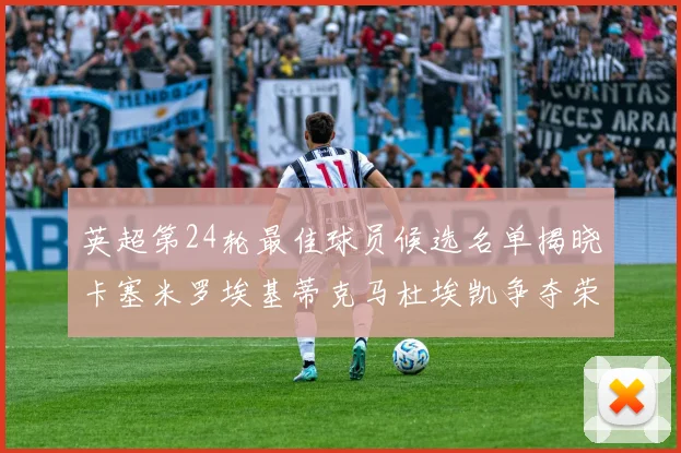 英超第24轮最佳球员候选名单揭晓卡塞米罗埃基蒂克马杜埃凯争夺荣誉