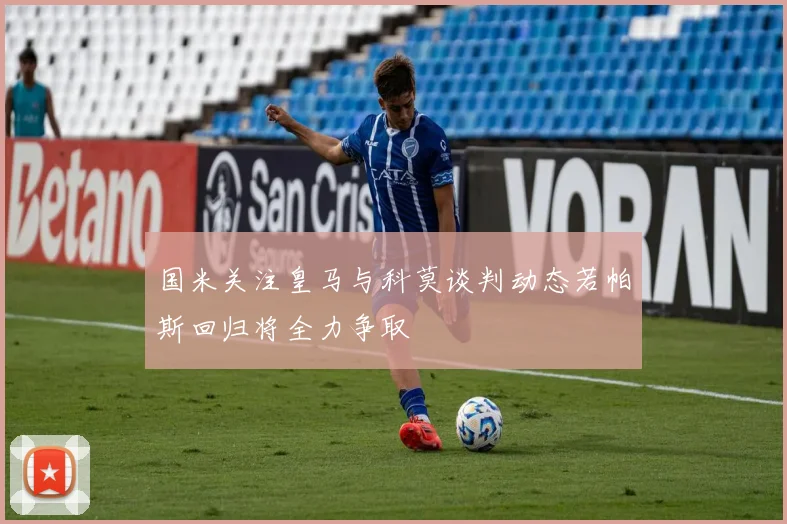 国米关注皇马与科莫谈判动态若帕斯回归将全力争取