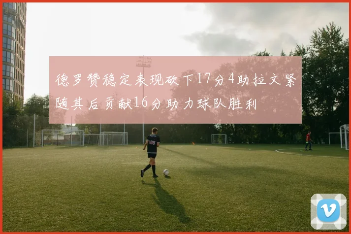 德罗赞稳定表现砍下17分4助拉文紧随其后贡献16分助力球队胜利