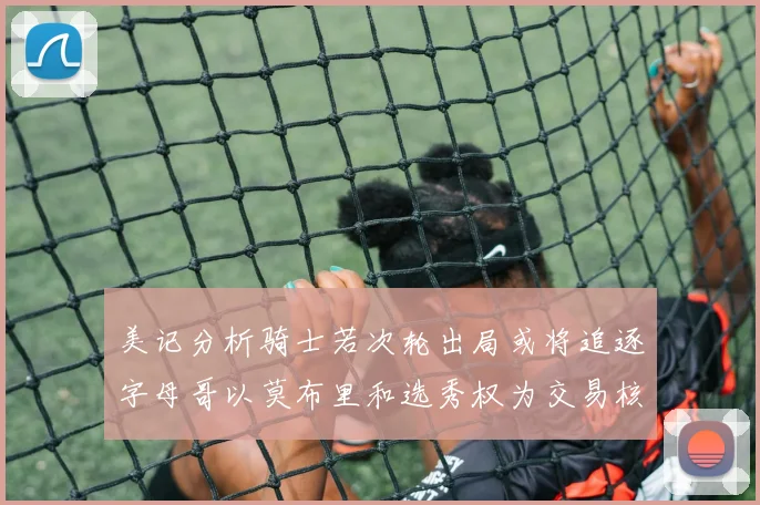 美记分析骑士若次轮出局或将追逐字母哥以莫布里和选秀权为交易核心
