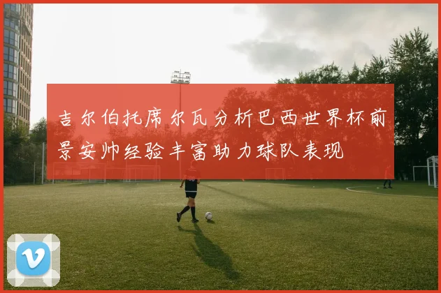 吉尔伯托席尔瓦分析巴西世界杯前景安帅经验丰富助力球队表现