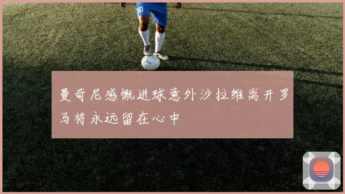 曼奇尼感慨进球意外沙拉维离开罗马将永远留在心中
