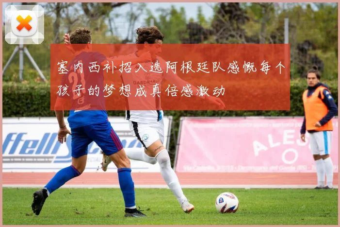 塞内西补招入选阿根廷队感慨每个孩子的梦想成真倍感激动